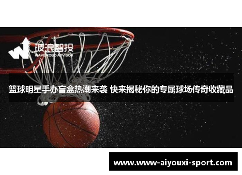 篮球明星手办盲盒热潮来袭 快来揭秘你的专属球场传奇收藏品