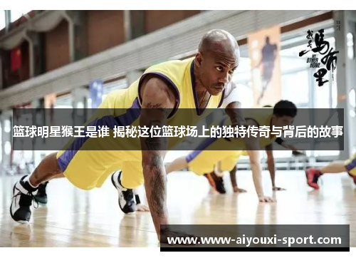 篮球明星猴王是谁 揭秘这位篮球场上的独特传奇与背后的故事
