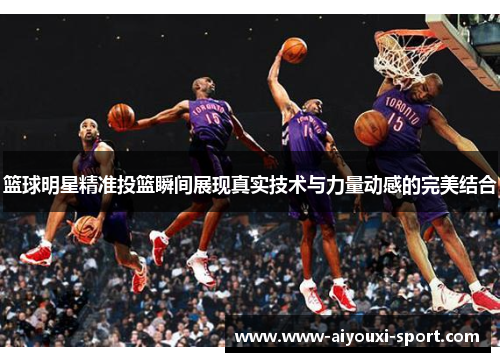 篮球明星精准投篮瞬间展现真实技术与力量动感的完美结合