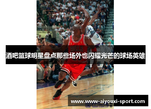 酒吧篮球明星盘点那些场外也闪耀光芒的球场英雄