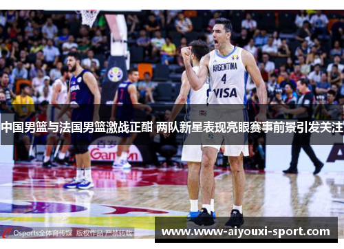 中国男篮与法国男篮激战正酣 两队新星表现亮眼赛事前景引发关注
