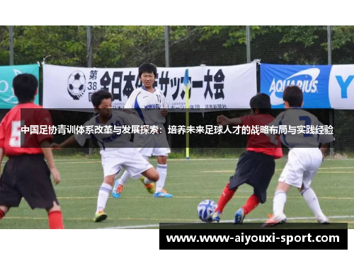 中国足协青训体系改革与发展探索：培养未来足球人才的战略布局与实践经验