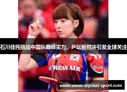 石川佳纯挑战中国队巅峰实力，乒坛新对决引发全球关注
