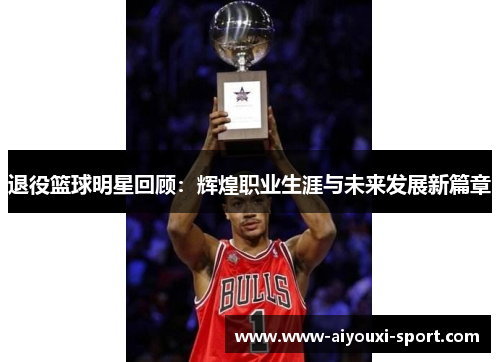 退役篮球明星回顾：辉煌职业生涯与未来发展新篇章