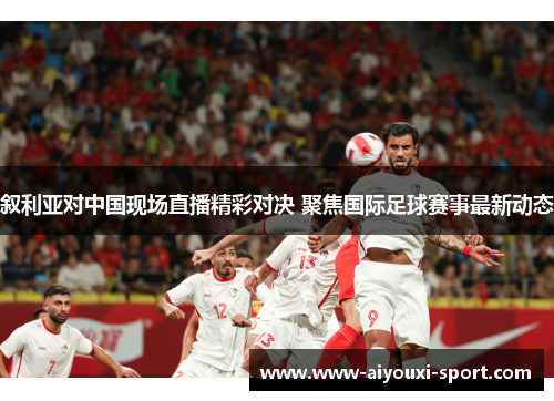 叙利亚对中国现场直播精彩对决 聚焦国际足球赛事最新动态