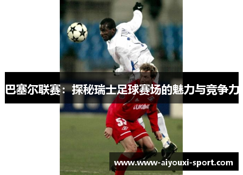 巴塞尔联赛：探秘瑞士足球赛场的魅力与竞争力